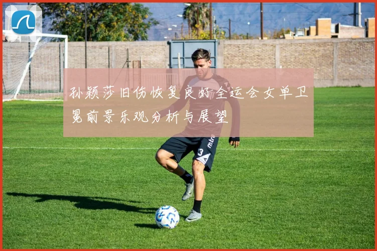 孙颖莎旧伤恢复良好全运会女单卫冕前景乐观分析与展望