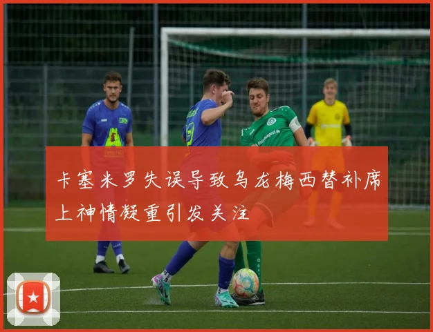 卡塞米罗失误导致乌龙梅西替补席上神情凝重引发关注