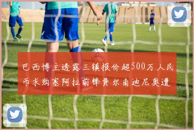 巴西博主透露三镇报价超500万人民币求购塞阿拉前锋费尔南迪尼奥遭拒绝