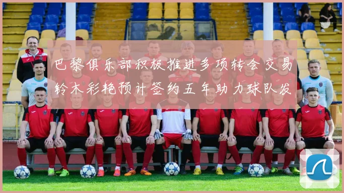 巴黎俱乐部积极推进多项转会交易铃木彩艳预计签约五年助力球队发展
