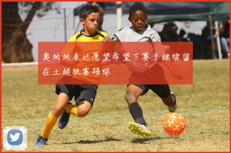 奥纳纳表达愿望希望下赛季继续留在土超联赛踢球