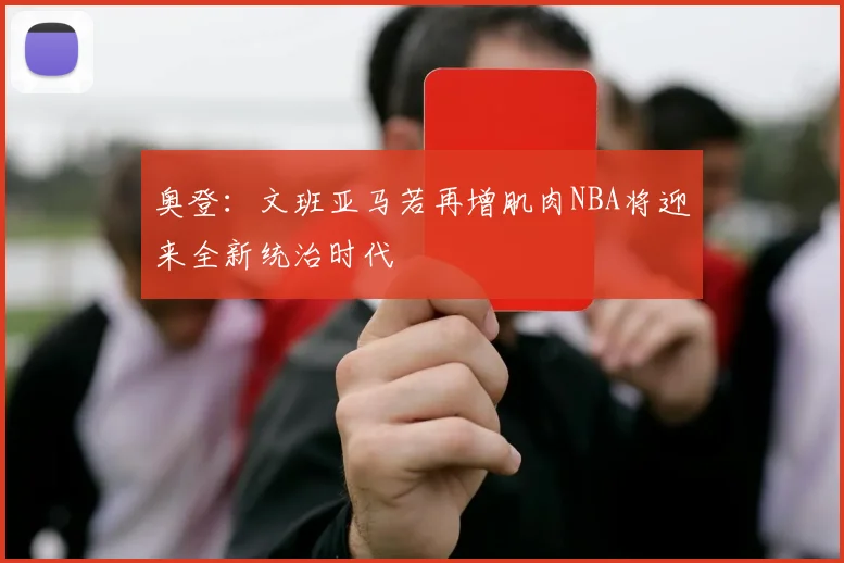 奥登：文班亚马若再增肌肉NBA将迎来全新统治时代