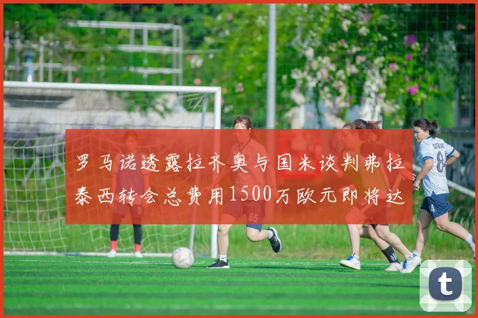 罗马诺透露拉齐奥与国米谈判弗拉泰西转会总费用1500万欧元即将达成协议