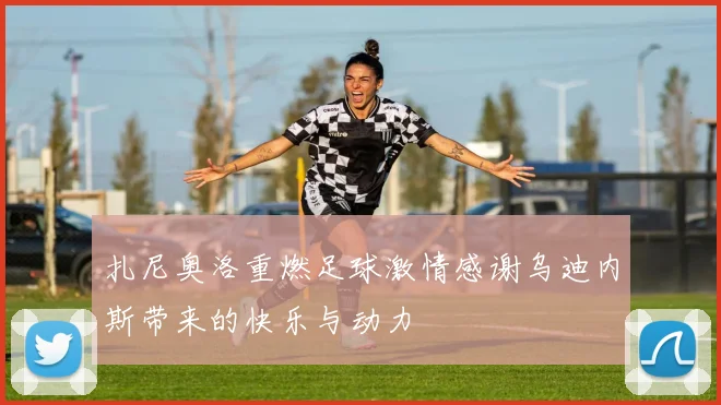 扎尼奥洛重燃足球激情感谢乌迪内斯带来的快乐与动力