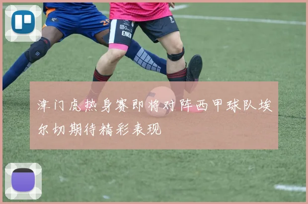 津门虎热身赛即将对阵西甲球队埃尔切期待精彩表现
