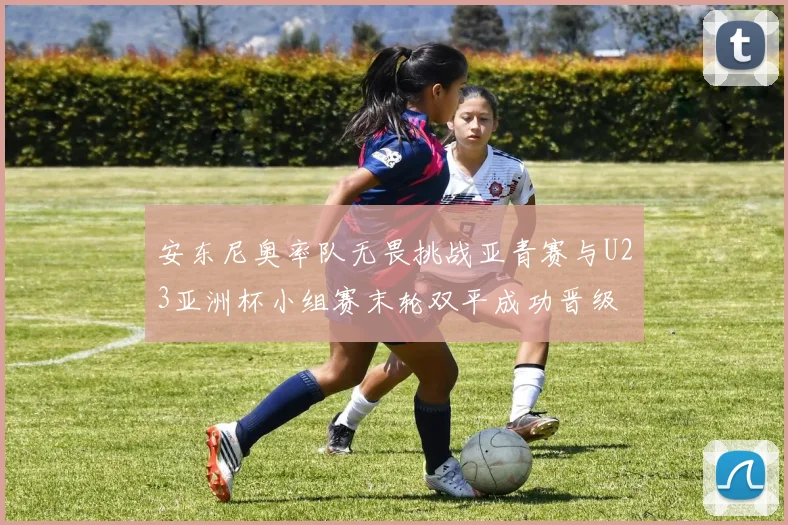 安东尼奥率队无畏挑战亚青赛与U23亚洲杯小组赛末轮双平成功晋级