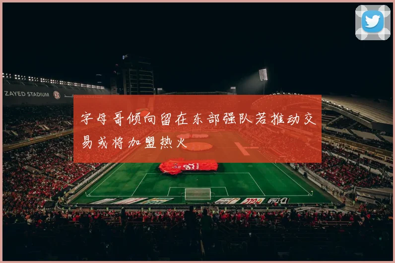 字母哥倾向留在东部强队若推动交易或将加盟热火
