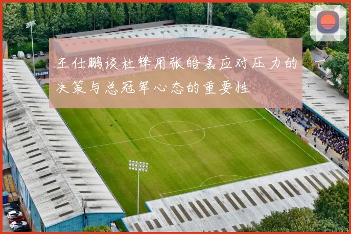 王仕鹏谈杜锋用张皓嘉应对压力的决策与总冠军心态的重要性