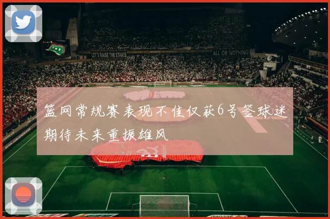 篮网常规赛表现不佳仅获6号签球迷期待未来重振雄风