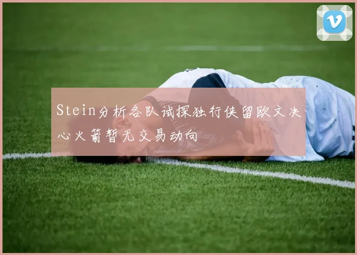 Stein分析各队试探独行侠留欧文决心火箭暂无交易动向