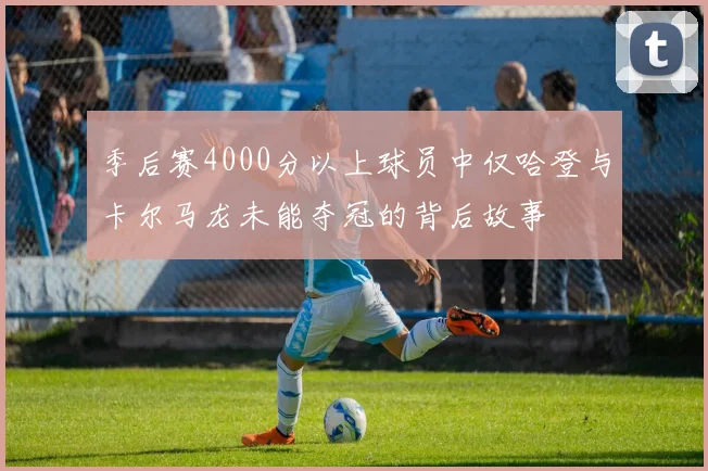 季后赛4000分以上球员中仅哈登与卡尔马龙未能夺冠的背后故事