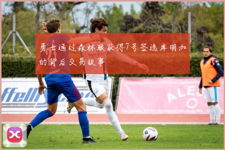 勇士通过森林狼获得7号签选库明加的背后交易故事