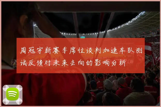 周冠宇新赛季席位谈判加速车队测试反馈对未来去向的影响分析