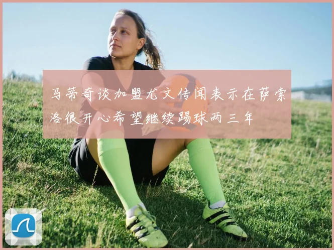 马蒂奇谈加盟尤文传闻表示在萨索洛很开心希望继续踢球两三年