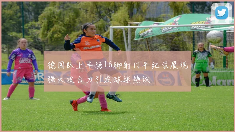 德国队上半场16脚射门平纪录展现强大攻击力引发球迷热议
