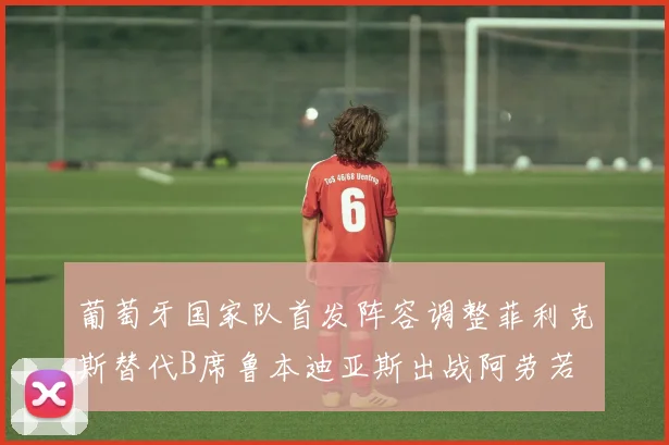 葡萄牙国家队首发阵容调整菲利克斯替代B席鲁本迪亚斯出战阿劳若