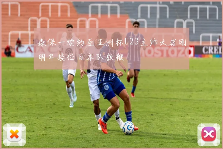 森保一续约至亚洲杯U23主帅大岩刚明年接任日本队教鞭
