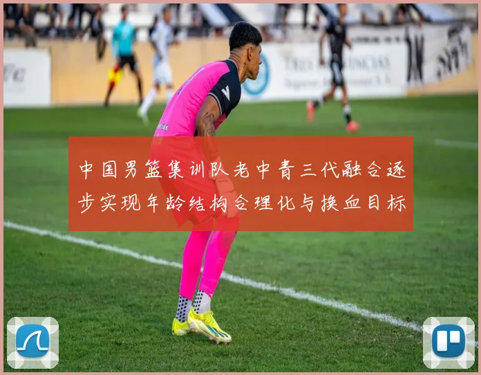 中国男篮集训队老中青三代融合逐步实现年龄结构合理化与换血目标