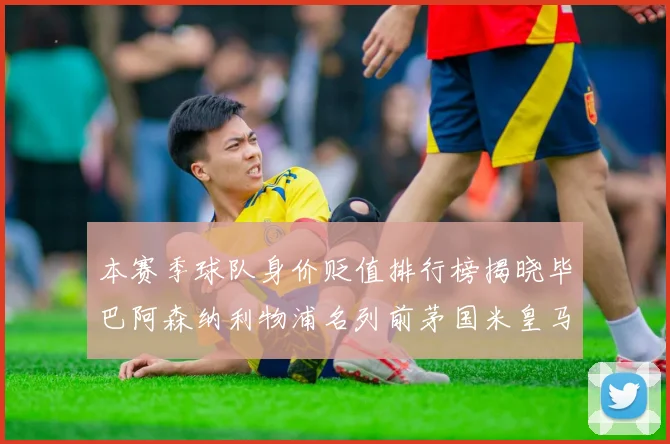 本赛季球队身价贬值排行榜揭晓毕巴阿森纳利物浦名列前茅国米皇马紧随其后