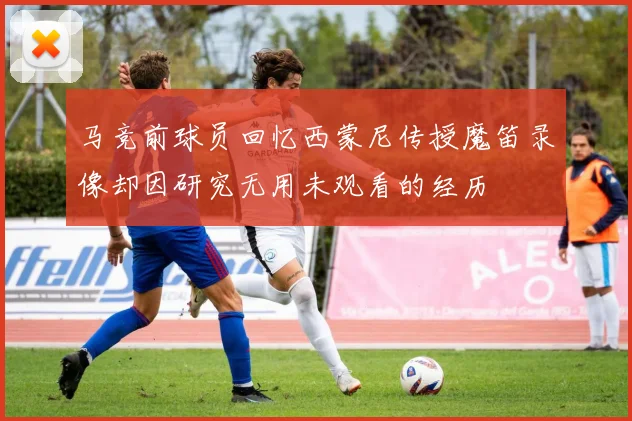 马竞前球员回忆西蒙尼传授魔笛录像却因研究无用未观看的经历