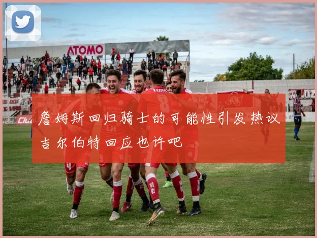 詹姆斯回归骑士的可能性引发热议吉尔伯特回应也许吧