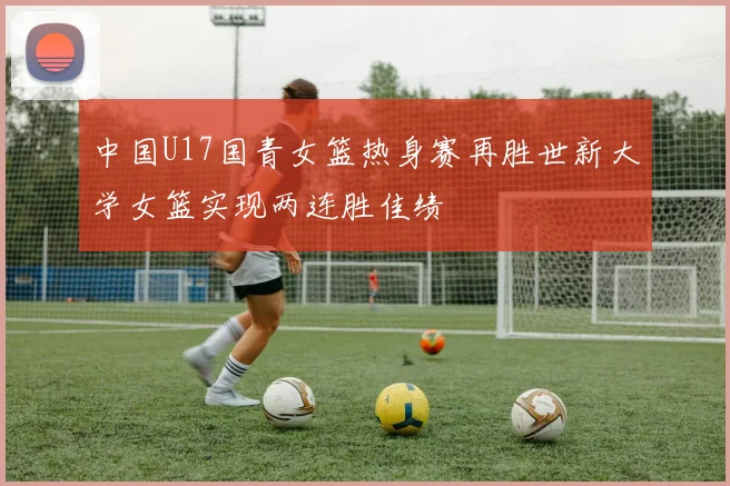 中国U17国青女篮热身赛再胜世新大学女篮实现两连胜佳绩