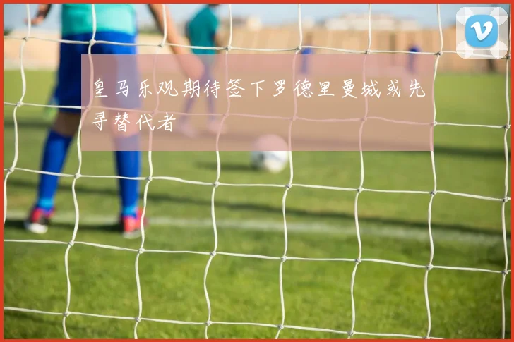 皇马乐观期待签下罗德里曼城或先寻替代者