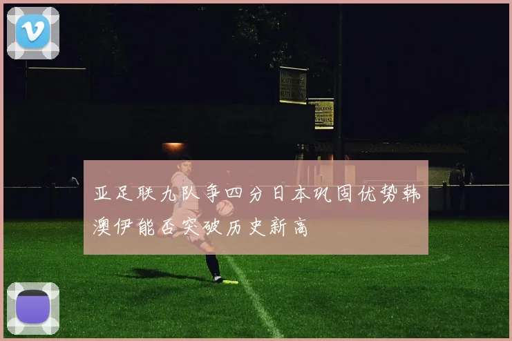 亚足联九队争四分日本巩固优势韩澳伊能否突破历史新高