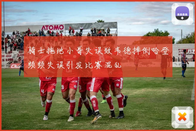 骑士拖地小哥失误致韦德摔倒哈登频频失误引发比赛混乱