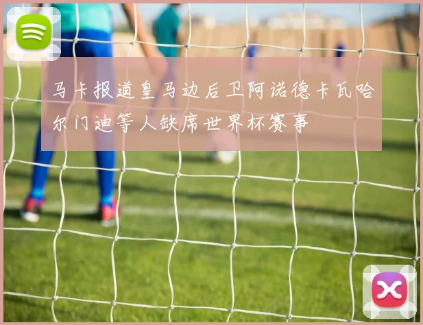 马卡报道皇马边后卫阿诺德卡瓦哈尔门迪等人缺席世界杯赛事