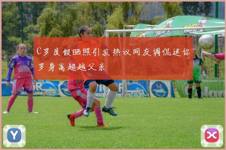 C罗度假晒照引发热议网友调侃迷你罗身高超越父亲
