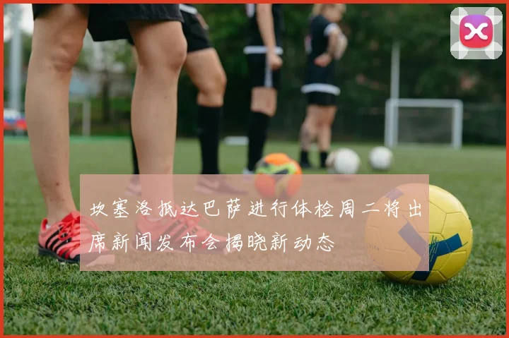 坎塞洛抵达巴萨进行体检周二将出席新闻发布会揭晓新动态