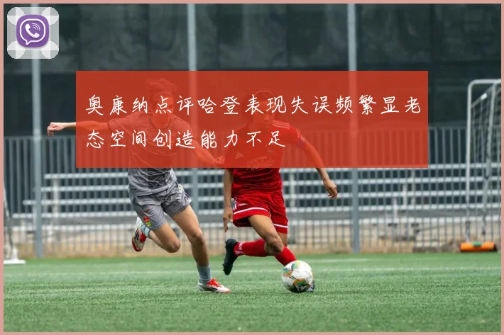 奥康纳点评哈登表现失误频繁显老态空间创造能力不足