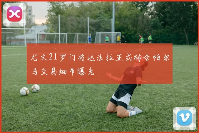 尤文21岁门将达法拉正式转会帕尔马交易细节曝光
