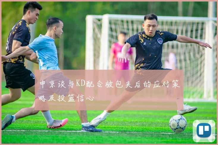 申京谈与KD配合被包夹后的应对策略及投篮信心